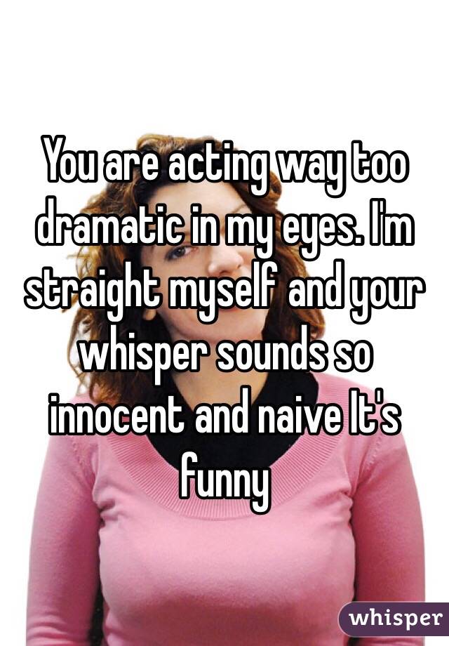 You are acting way too dramatic in my eyes. I'm straight myself and your whisper sounds so innocent and naive It's funny