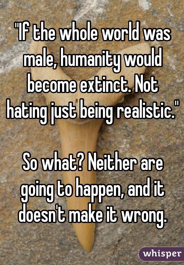 "If the whole world was male, humanity would become extinct. Not hating just being realistic."

So what? Neither are going to happen, and it doesn't make it wrong.