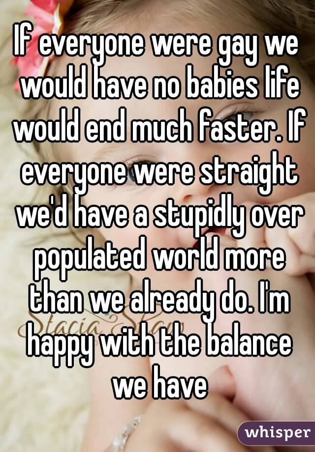 If everyone were gay we would have no babies life would end much faster. If everyone were straight we'd have a stupidly over populated world more than we already do. I'm happy with the balance we have