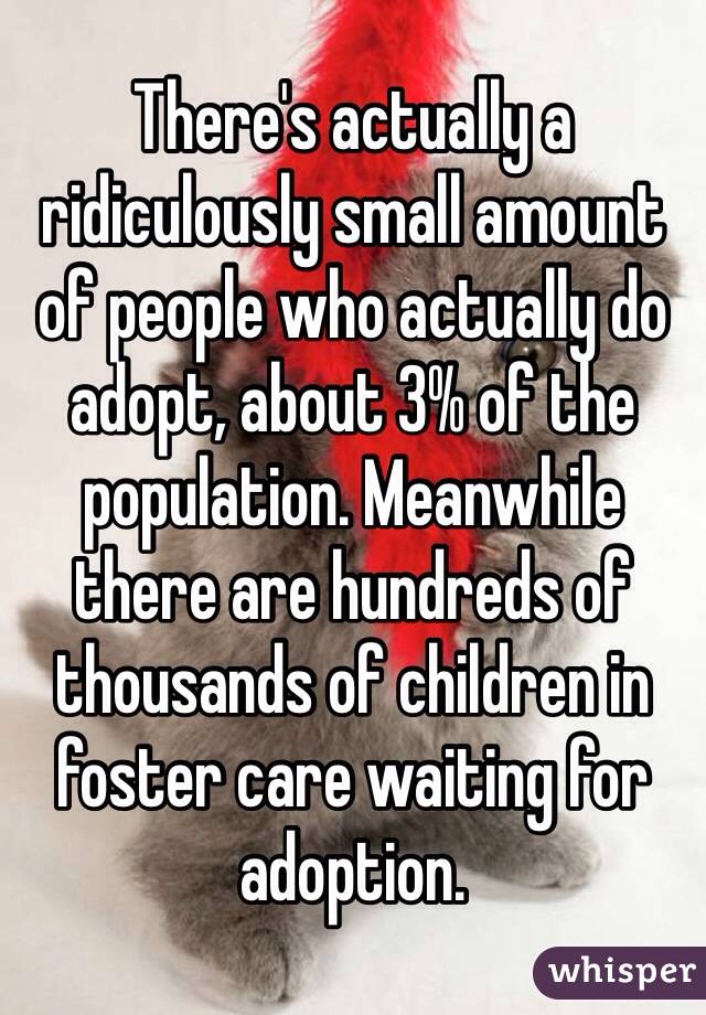 There's actually a ridiculously small amount of people who actually do adopt, about 3% of the population. Meanwhile there are hundreds of thousands of children in foster care waiting for adoption. 