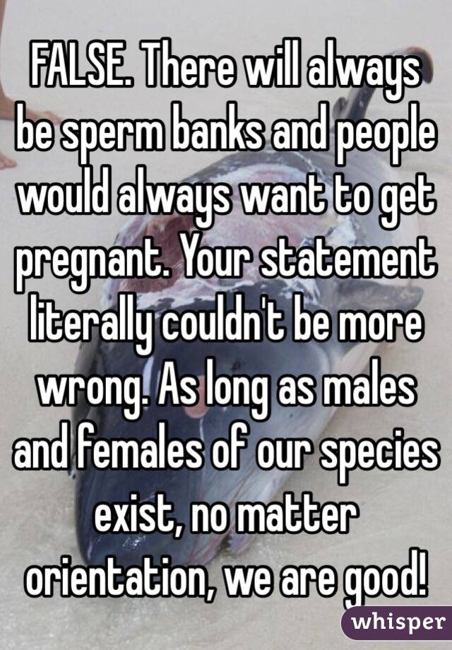 FALSE. There will always be sperm banks and people would always want to get pregnant. Your statement literally couldn't be more wrong. As long as males and females of our species exist, no matter orientation, we are good! 