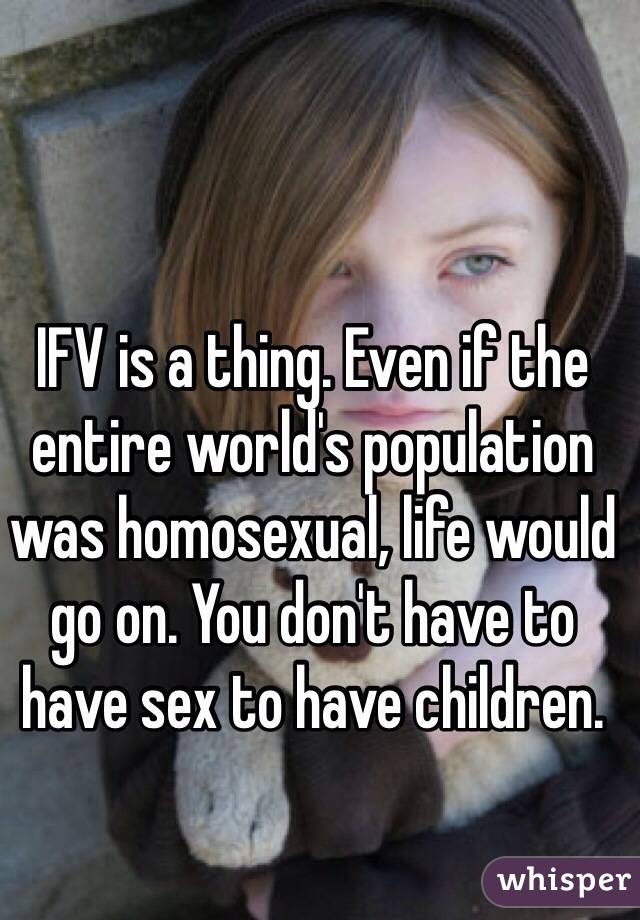 IFV is a thing. Even if the entire world's population was homosexual, life would go on. You don't have to have sex to have children. 