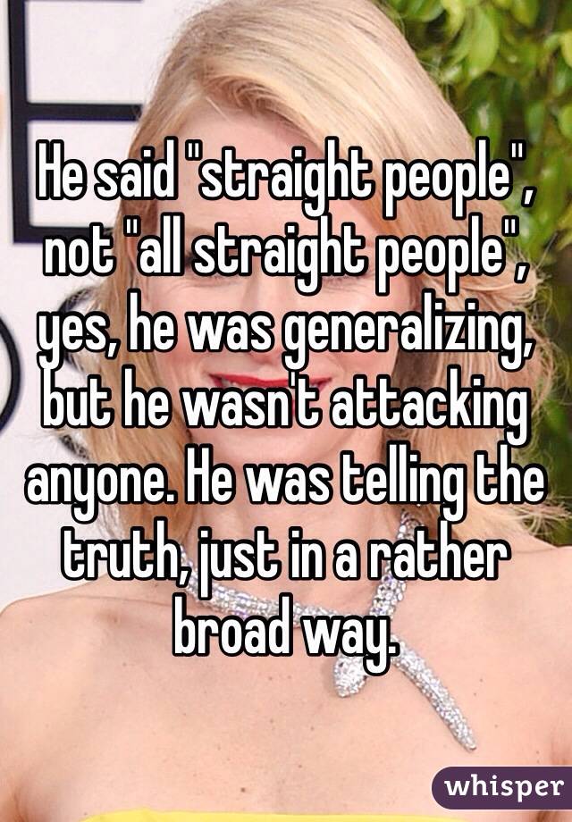 He said "straight people", not "all straight people", yes, he was generalizing, but he wasn't attacking anyone. He was telling the truth, just in a rather broad way. 