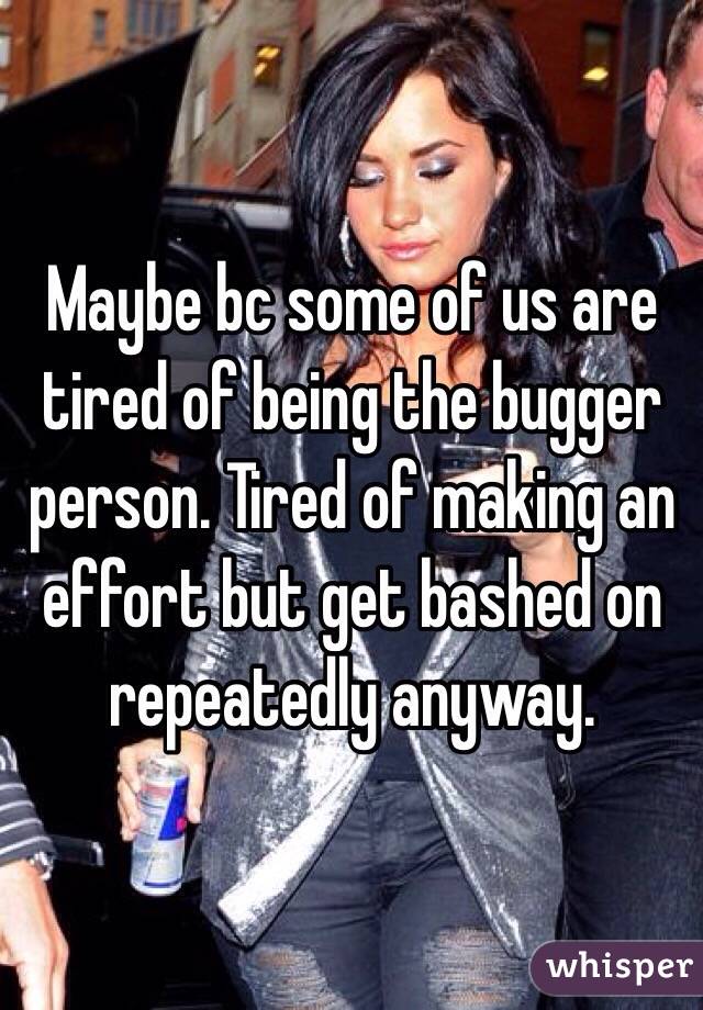 Maybe bc some of us are tired of being the bugger person. Tired of making an effort but get bashed on repeatedly anyway. 