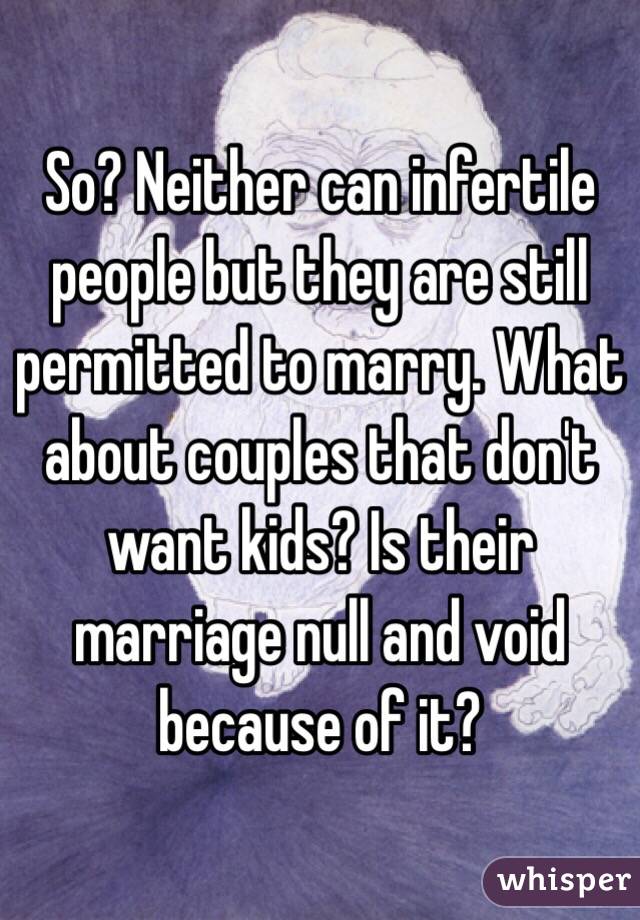 So? Neither can infertile people but they are still permitted to marry. What about couples that don't want kids? Is their marriage null and void because of it?