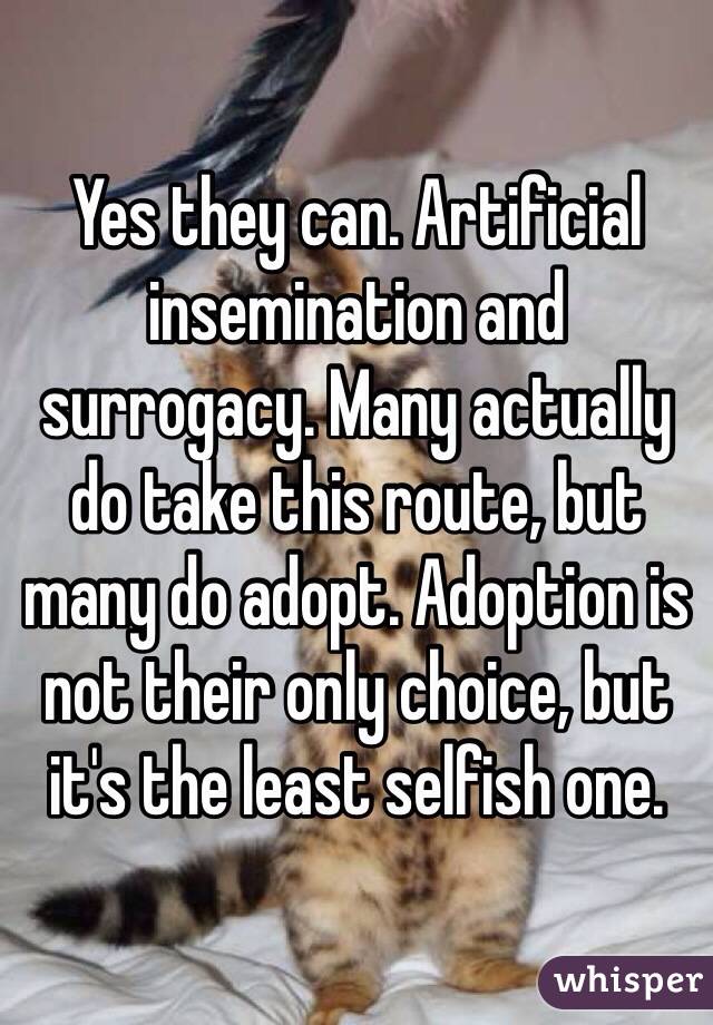 Yes they can. Artificial insemination and surrogacy. Many actually do take this route, but many do adopt. Adoption is not their only choice, but it's the least selfish one. 