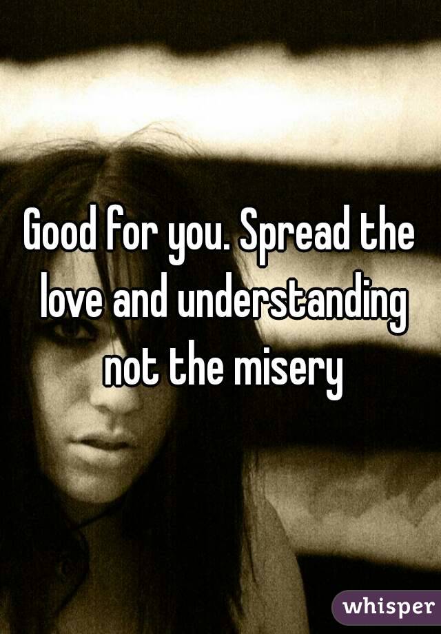 Good for you. Spread the love and understanding not the misery