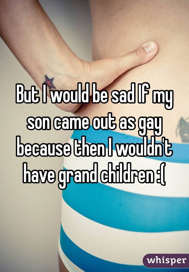 But I would be sad If my son came out as gay because then I wouldn't have grand children :( 