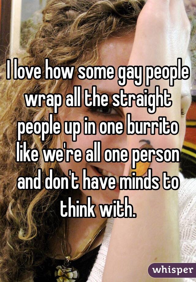 I love how some gay people wrap all the straight people up in one burrito like we're all one person and don't have minds to think with. 