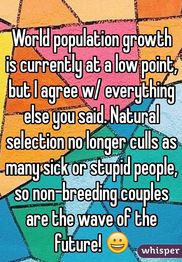 World population growth is currently at a low point, but I agree w/ everything else you said. Natural selection no longer culls as many sick or stupid people, so non-breeding couples are the wave of the future! 😀