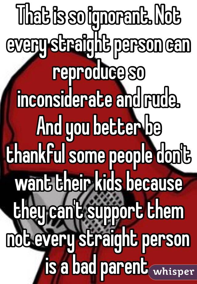 That is so ignorant. Not every straight person can reproduce so inconsiderate and rude. And you better be thankful some people don't want their kids because they can't support them not every straight person is a bad parent.