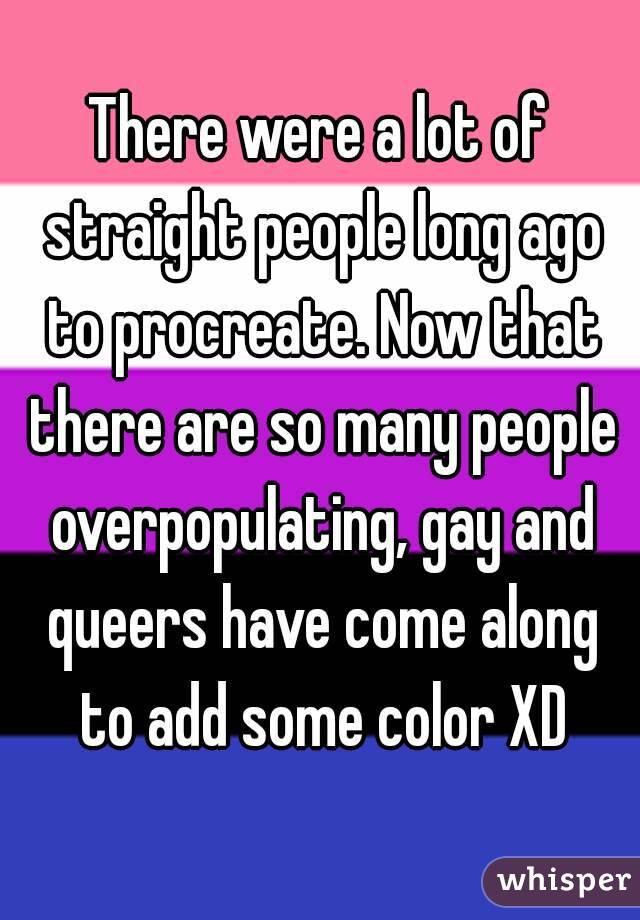 There were a lot of straight people long ago to procreate. Now that there are so many people overpopulating, gay and queers have come along to add some color XD