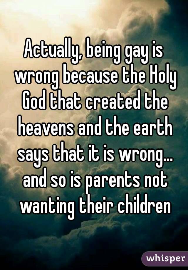 Actually, being gay is wrong because the Holy God that created the heavens and the earth says that it is wrong... and so is parents not wanting their children