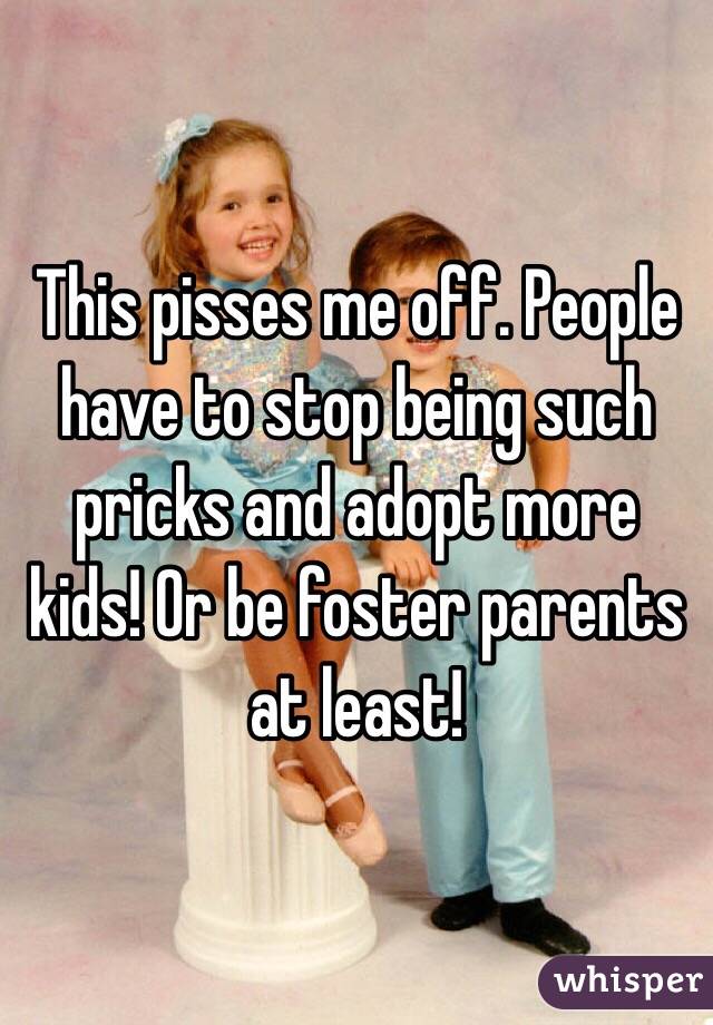 This pisses me off. People have to stop being such pricks and adopt more kids! Or be foster parents at least!