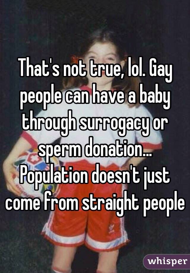 That's not true, lol. Gay people can have a baby through surrogacy or sperm donation... Population doesn't just come from straight people 