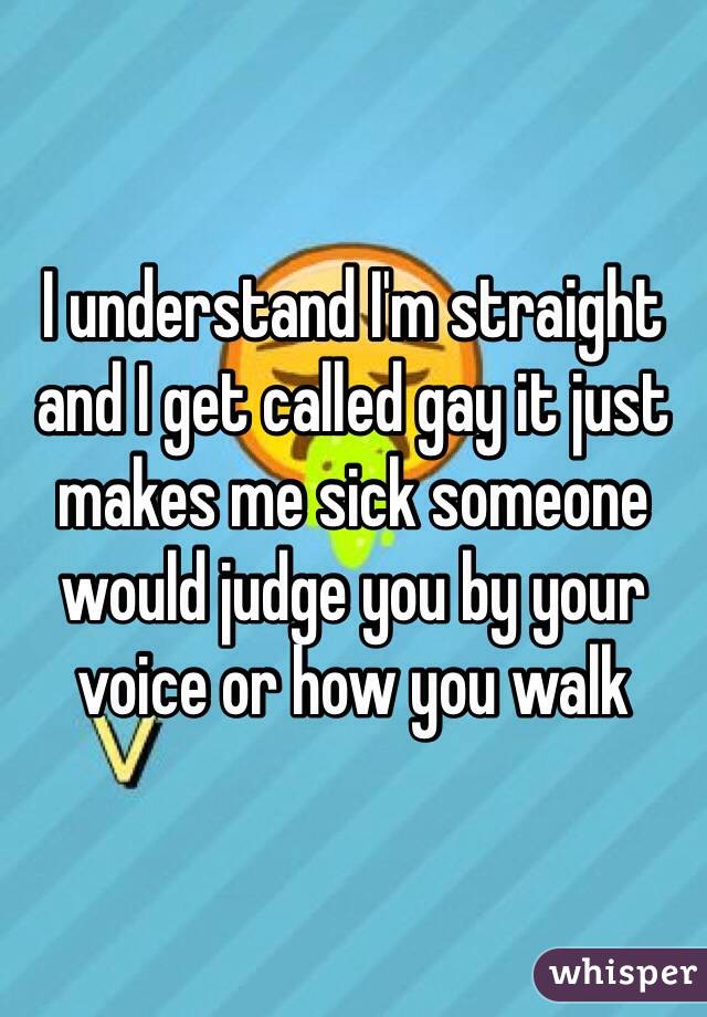 I understand I'm straight and I get called gay it just makes me sick someone would judge you by your voice or how you walk