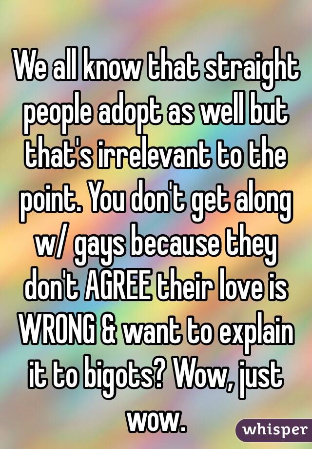 We all know that straight people adopt as well but that's irrelevant to the point. You don't get along w/ gays because they don't AGREE their love is WRONG & want to explain it to bigots? Wow, just wow.