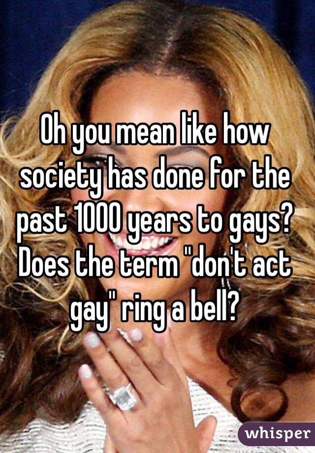 Oh you mean like how society has done for the past 1000 years to gays? Does the term "don't act gay" ring a bell?