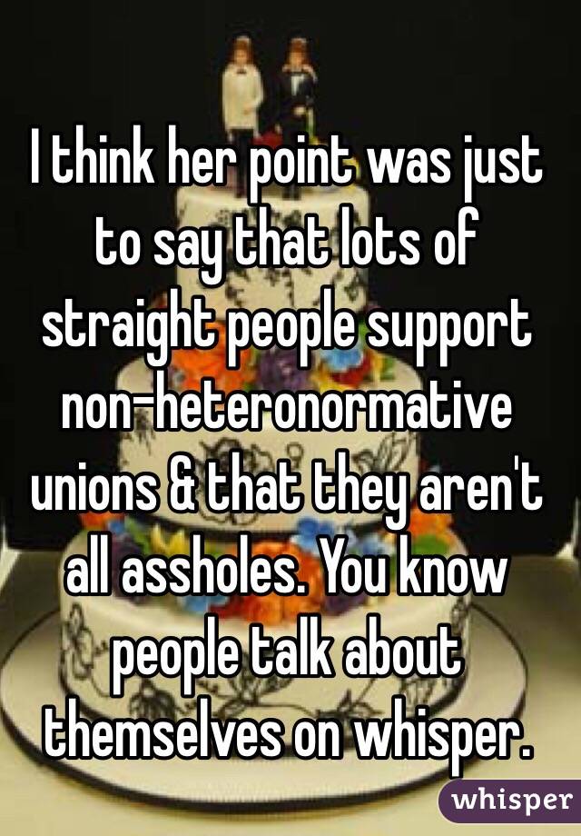 I think her point was just to say that lots of straight people support non-heteronormative unions & that they aren't all assholes. You know people talk about themselves on whisper.