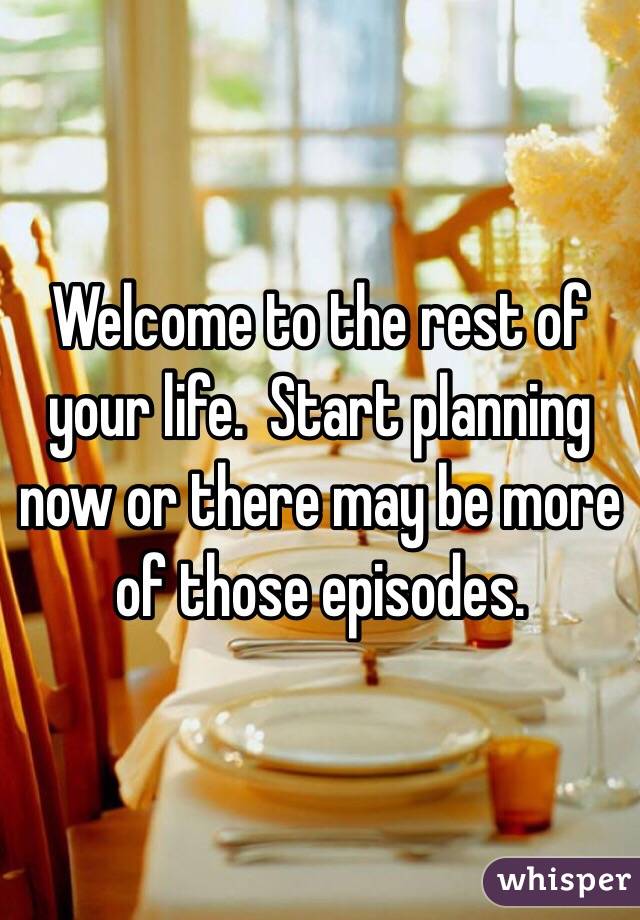 Welcome to the rest of your life.  Start planning now or there may be more of those episodes.