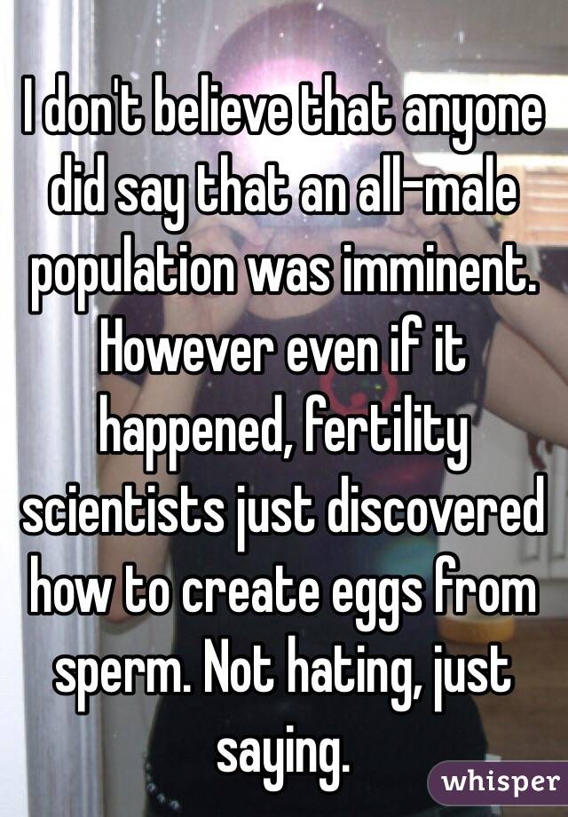 I don't believe that anyone did say that an all-male population was imminent. However even if it happened, fertility scientists just discovered how to create eggs from sperm. Not hating, just saying.