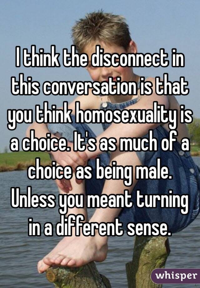 I think the disconnect in this conversation is that you think homosexuality is a choice. It's as much of a choice as being male.
Unless you meant turning in a different sense.