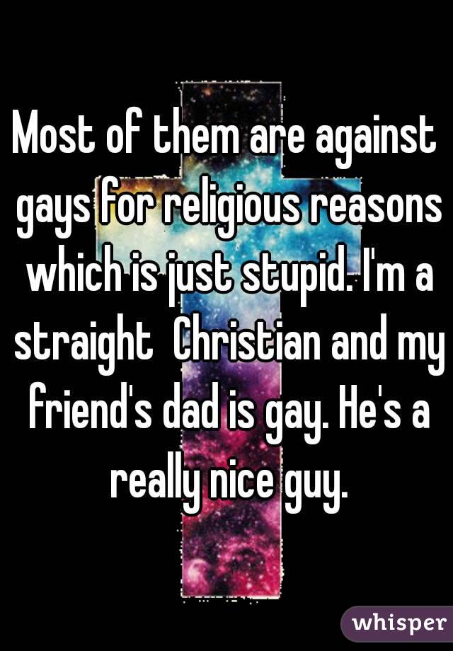 Most of them are against gays for religious reasons which is just stupid. I'm a straight  Christian and my friend's dad is gay. He's a really nice guy.