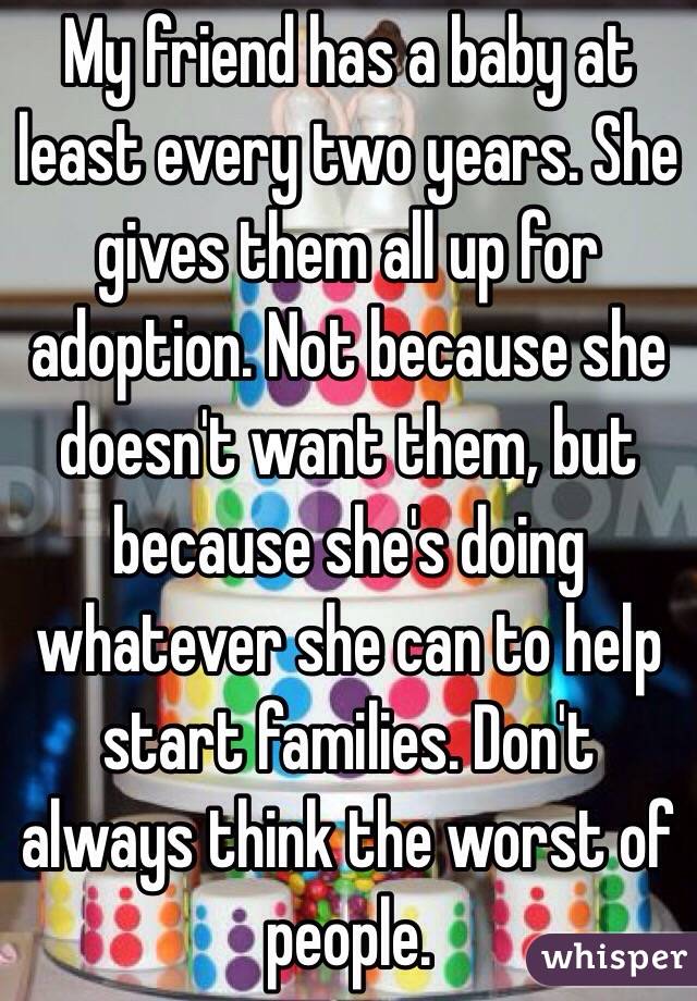 My friend has a baby at least every two years. She gives them all up for adoption. Not because she doesn't want them, but because she's doing whatever she can to help start families. Don't always think the worst of people. 