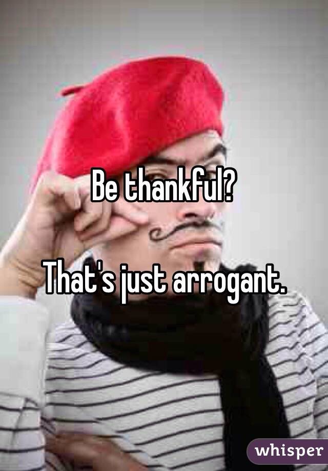 Be thankful? 

That's just arrogant. 