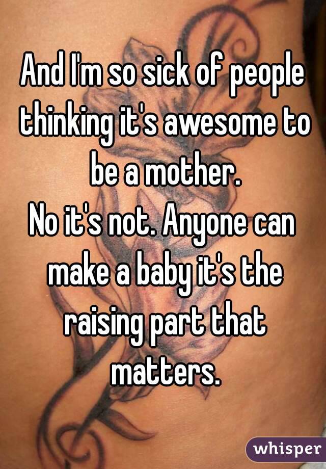 And I'm so sick of people thinking it's awesome to be a mother.
No it's not. Anyone can make a baby it's the raising part that matters.