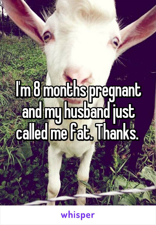 I'm 8 months pregnant and my husband just called me fat. Thanks. 