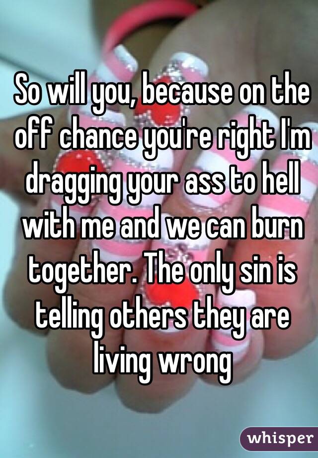 So will you, because on the off chance you're right I'm dragging your ass to hell with me and we can burn together. The only sin is telling others they are living wrong 