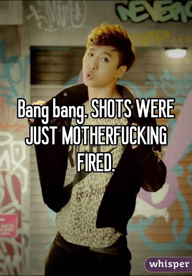 Bang bang. SHOTS WERE JUST MOTHERFUCKING FIRED. 