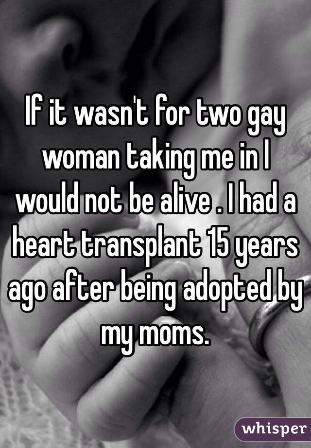 If it wasn't for two gay woman taking me in I would not be alive . I had a heart transplant 15 years ago after being adopted by my moms.