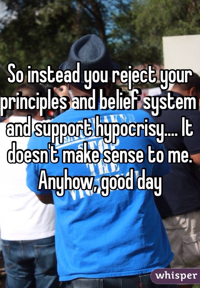 So instead you reject your principles and belief system and support hypocrisy.... It doesn't make sense to me. Anyhow, good day