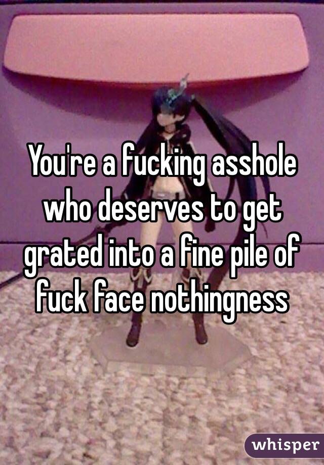 You're a fucking asshole who deserves to get grated into a fine pile of fuck face nothingness 