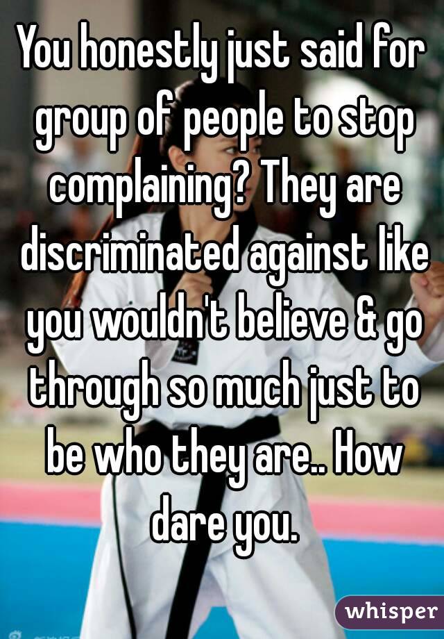 You honestly just said for group of people to stop complaining? They are discriminated against like you wouldn't believe & go through so much just to be who they are.. How dare you.