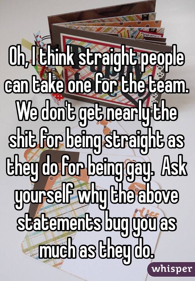 Oh, I think straight people can take one for the team. We don't get nearly the shit for being straight as they do for being gay.  Ask yourself why the above statements bug you as much as they do.