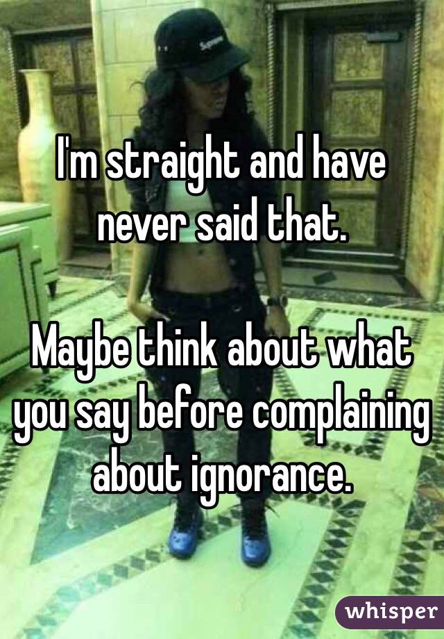 I'm straight and have never said that.

Maybe think about what you say before complaining about ignorance.