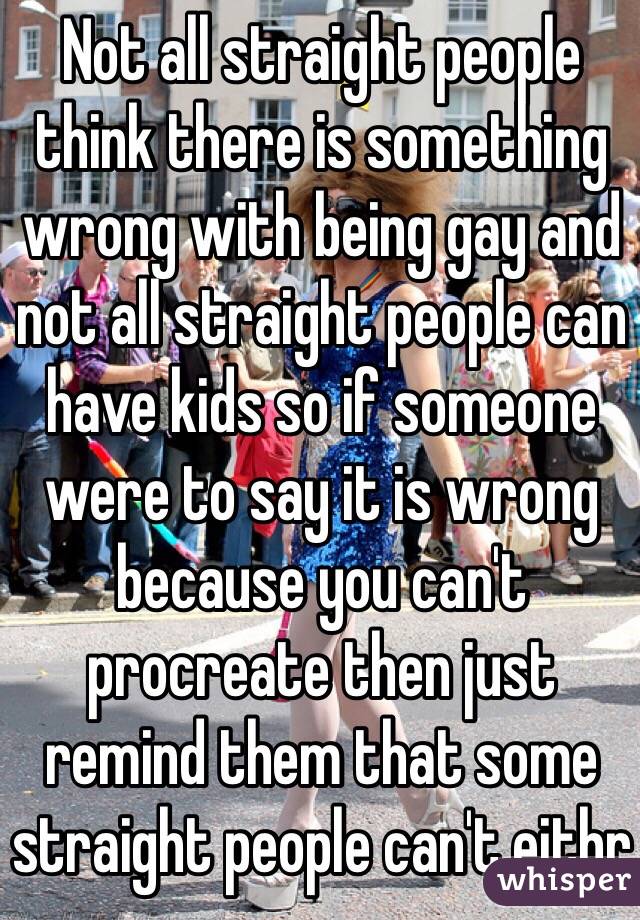 Not all straight people think there is something wrong with being gay and not all straight people can have kids so if someone were to say it is wrong because you can't procreate then just remind them that some straight people can't eithr