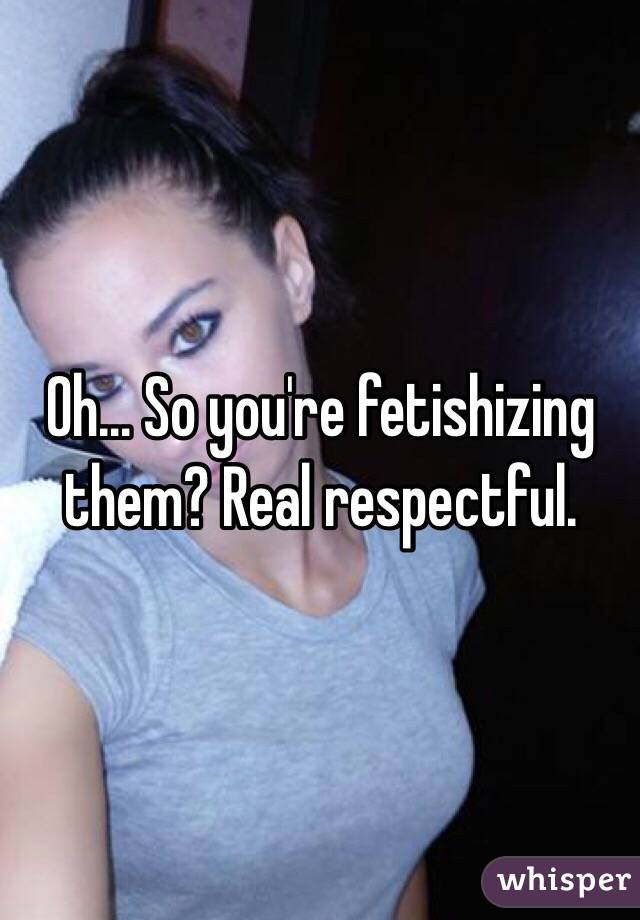 Oh... So you're fetishizing them? Real respectful.