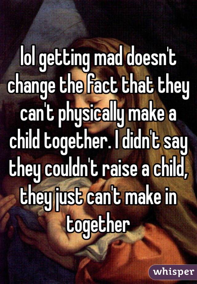 lol getting mad doesn't change the fact that they can't physically make a child together. I didn't say they couldn't raise a child, they just can't make in together 