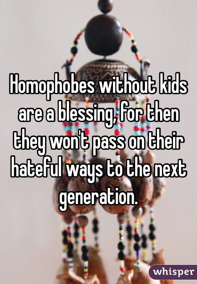 Homophobes without kids are a blessing, for then they won't pass on their hateful ways to the next generation.