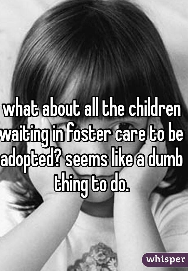 what about all the children waiting in foster care to be adopted? seems like a dumb thing to do.