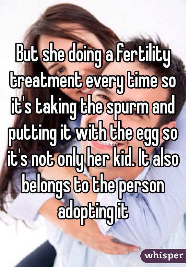 But she doing a fertility treatment every time so it's taking the spurm and putting it with the egg so it's not only her kid. It also belongs to the person adopting it 