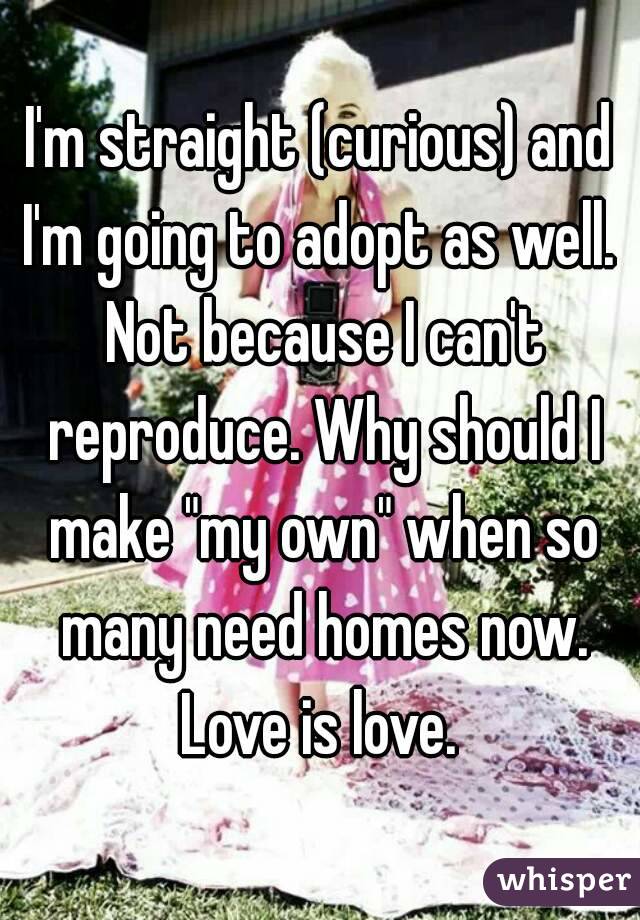 I'm straight (curious) and I'm going to adopt as well.  Not because I can't reproduce. Why should I make "my own" when so many need homes now.
Love is love.