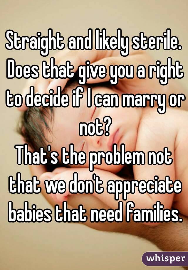 Straight and likely sterile. Does that give you a right to decide if I can marry or not?
That's the problem not that we don't appreciate babies that need families.