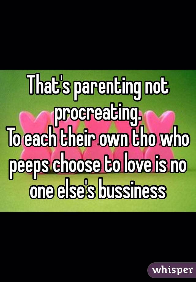 That's parenting not procreating. 
To each their own tho who peeps choose to love is no one else's bussiness