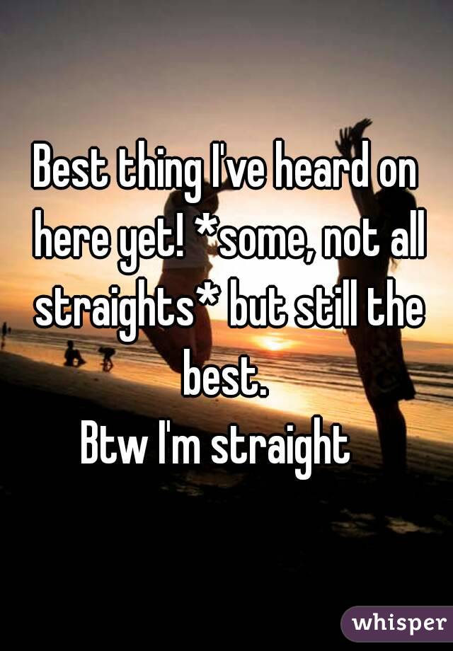 Best thing I've heard on here yet! *some, not all straights* but still the best. 
Btw I'm straight  