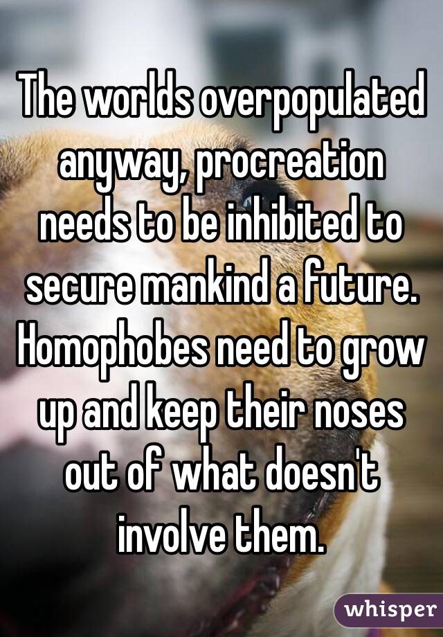 The worlds overpopulated anyway, procreation needs to be inhibited to secure mankind a future. Homophobes need to grow up and keep their noses out of what doesn't involve them.